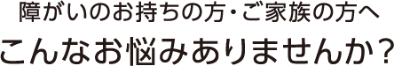 障がいをお持ちの方・ご家族の方へこんなお悩みありませんか?